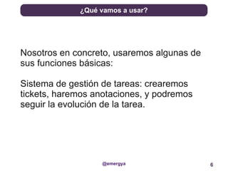 ¿Qué vamos a usar?




Nosotros en concreto, usaremos algunas de
sus funciones básicas:

Sistema de gestión de tareas: crearemos
tickets, haremos anotaciones, y podremos
seguir la evolución de la tarea.




                   @emergya                 6
 