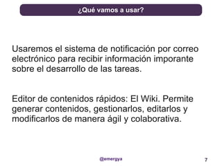 ¿Qué vamos a usar?




Usaremos el sistema de notificación por correo
electrónico para recibir información imporante
sobre el desarrollo de las tareas.


Editor de contenidos rápidos: El Wiki. Permite
generar contenidos, gestionarlos, editarlos y
modificarlos de manera ágil y colaborativa.



                      @emergya                   7
 