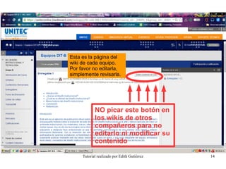 Tutorial realizado por Edith Gutiérrez 14
Esta es la página del
wiki de cada equipo.
Por favor no editarla,
simplemente revisarla.
NO picar este bctón en
lcs wikis de ctrcs
ccmpañercs para nc
editarlc ni mcdificar su
ccntenidc
 