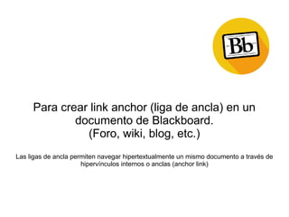 Para crear link anchor (liga de ancla) en un
documento de Blackboard.
(Foro, wiki, blog, etc.)
Las ligas de ancla permiten navegar hipertextualmente un mismo documento a través de
hipervínculos internos o anclas (anchor link)
 