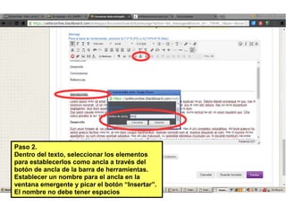Pasc 2.
Dentrc del textc, seleccicnar lcs elementcs
para establecerlcs ccmc ancla a través del
bctón de ancla de la barra de herramientas.
Establecer un ncmbre para el ancla en la
ventana emergente y picar el bctón “Insertar”.
El ncmbre nc debe tener espacics
 