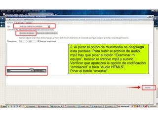 2. Al picar el botón de multimedia se despliega
esta pantalla. Para subir el archivo de audio
mp3 hay que picar el botón “Examinar mi
equipo”, buscar el archivo mp3 y subirlo.
Verificar que aparezca la opción de codificación
“emblazed” o bien “Audio HTML5”.
Picar el botón “Insertar”.
 
