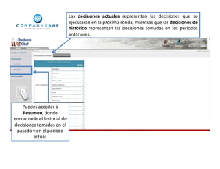Puedes acceder a
Resumen, donde
encontrarás el historial de
decisiones tomadas en el
pasado y en el período
actual.
Las decisiones actuales representan las decisiones que se
ejecutarán en la próxima ronda, mientras que las decisiones de
histórico representan las decisiones tomadas en los períodos
anteriores.
 