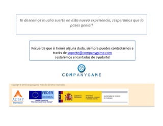 Te deseamos mucha suerte en esta nueva experiencia, ¡esperamos que lo
pases genial!
Recuerda que si tienes alguna duda, siempre puedes contactarnos a
través de soporte@companygame.com
¡estaremos encantados de ayudarte!
 