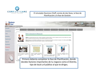 El simulador Business Cheff, consta de dos fases, la fase de
Planificación y la fase de Gestión.
Primero deberás completar la fase de Planificación, donde
decides factores importantes de tu negocio como el Distrito,
tipo de local y el público al que te diriges.
 