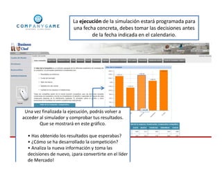 La ejecución de la simulación estará programada para
una fecha concreta, debes tomar las decisiones antes
de la fecha indicada en el calendario.
Una vez finalizada la ejecución, podrás volver a
acceder al simulador y comprobar tus resultados.
Que se mostrará en este gráfico.
• Has obtenido los resultados que esperabas?
• ¿Cómo se ha desarrollado la competición?
• Analiza la nueva información y toma las
decisiones de nuevo, ¡para convertirte en el líder
de Mercado!
 