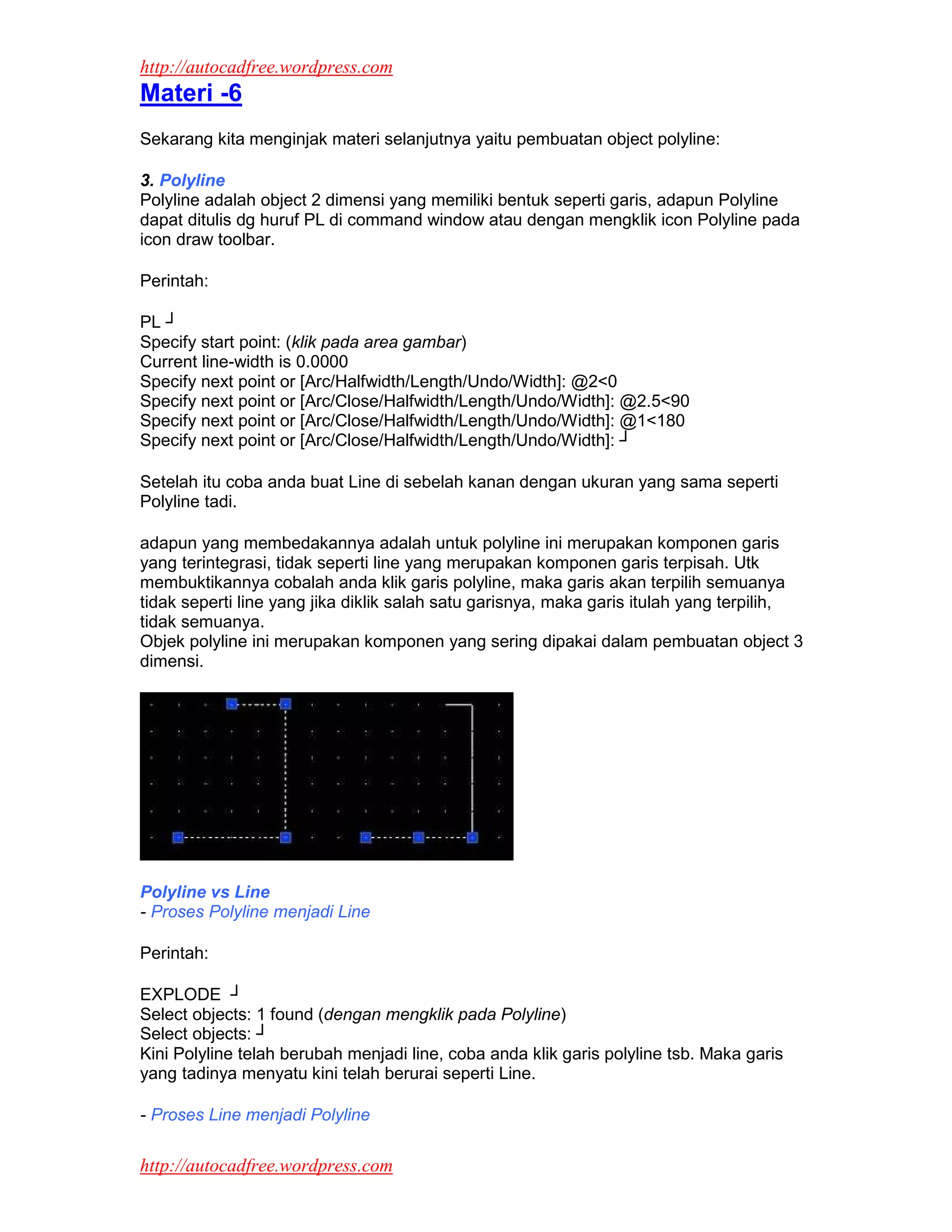 http://autocadfree.wordpress.com
Materi -6
Sekarang kita menginjak materi selanjutnya yaitu pembuatan object polyline:

3. Polyline
Polyline adalah object 2 dimensi yang memiliki bentuk seperti garis, adapun Polyline
dapat ditulis dg huruf PL di command window atau dengan mengklik icon Polyline pada
icon draw toolbar.

Perintah:

PL ┘
Specify start point: (klik pada area gambar)
Current line-width is 0.0000
Specify next point or [Arc/Halfwidth/Length/Undo/Width]: @2<0
Specify next point or [Arc/Close/Halfwidth/Length/Undo/Width]: @2.5<90
Specify next point or [Arc/Close/Halfwidth/Length/Undo/Width]: @1<180
Specify next point or [Arc/Close/Halfwidth/Length/Undo/Width]: ┘

Setelah itu coba anda buat Line di sebelah kanan dengan ukuran yang sama seperti
Polyline tadi.

adapun yang membedakannya adalah untuk polyline ini merupakan komponen garis
yang terintegrasi, tidak seperti line yang merupakan komponen garis terpisah. Utk
membuktikannya cobalah anda klik garis polyline, maka garis akan terpilih semuanya
tidak seperti line yang jika diklik salah satu garisnya, maka garis itulah yang terpilih,
tidak semuanya.
Objek polyline ini merupakan komponen yang sering dipakai dalam pembuatan object 3
dimensi.




Polyline vs Line
- Proses Polyline menjadi Line

Perintah:

EXPLODE ┘
Select objects: 1 found (dengan mengklik pada Polyline)
Select objects: ┘
Kini Polyline telah berubah menjadi line, coba anda klik garis polyline tsb. Maka garis
yang tadinya menyatu kini telah berurai seperti Line.

- Proses Line menjadi Polyline

http://autocadfree.wordpress.com
 