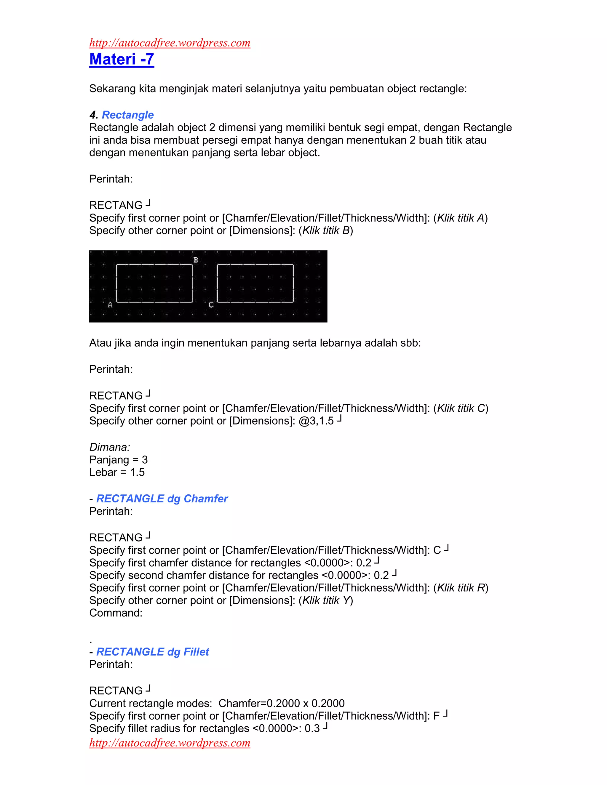 http://autocadfree.wordpress.com
Materi -7
Sekarang kita menginjak materi selanjutnya yaitu pembuatan object rectangle:

4. Rectangle
Rectangle adalah object 2 dimensi yang memiliki bentuk segi empat, dengan Rectangle
ini anda bisa membuat persegi empat hanya dengan menentukan 2 buah titik atau
dengan menentukan panjang serta lebar object.

Perintah:

RECTANG ┘
Specify first corner point or [Chamfer/Elevation/Fillet/Thickness/Width]: (Klik titik A)
Specify other corner point or [Dimensions]: (Klik titik B)




Atau jika anda ingin menentukan panjang serta lebarnya adalah sbb:

Perintah:

RECTANG ┘
Specify first corner point or [Chamfer/Elevation/Fillet/Thickness/Width]: (Klik titik C)
Specify other corner point or [Dimensions]: @3,1.5 ┘

Dimana:
Panjang = 3
Lebar = 1.5

- RECTANGLE dg Chamfer
Perintah:

RECTANG ┘
Specify first corner point or [Chamfer/Elevation/Fillet/Thickness/Width]: C ┘
Specify first chamfer distance for rectangles <0.0000>: 0.2 ┘
Specify second chamfer distance for rectangles <0.0000>: 0.2 ┘
Specify first corner point or [Chamfer/Elevation/Fillet/Thickness/Width]: (Klik titik R)
Specify other corner point or [Dimensions]: (Klik titik Y)
Command:

.
- RECTANGLE dg Fillet
Perintah:

RECTANG ┘
Current rectangle modes: Chamfer=0.2000 x 0.2000
Specify first corner point or [Chamfer/Elevation/Fillet/Thickness/Width]: F ┘
Specify fillet radius for rectangles <0.0000>: 0.3 ┘
http://autocadfree.wordpress.com
 