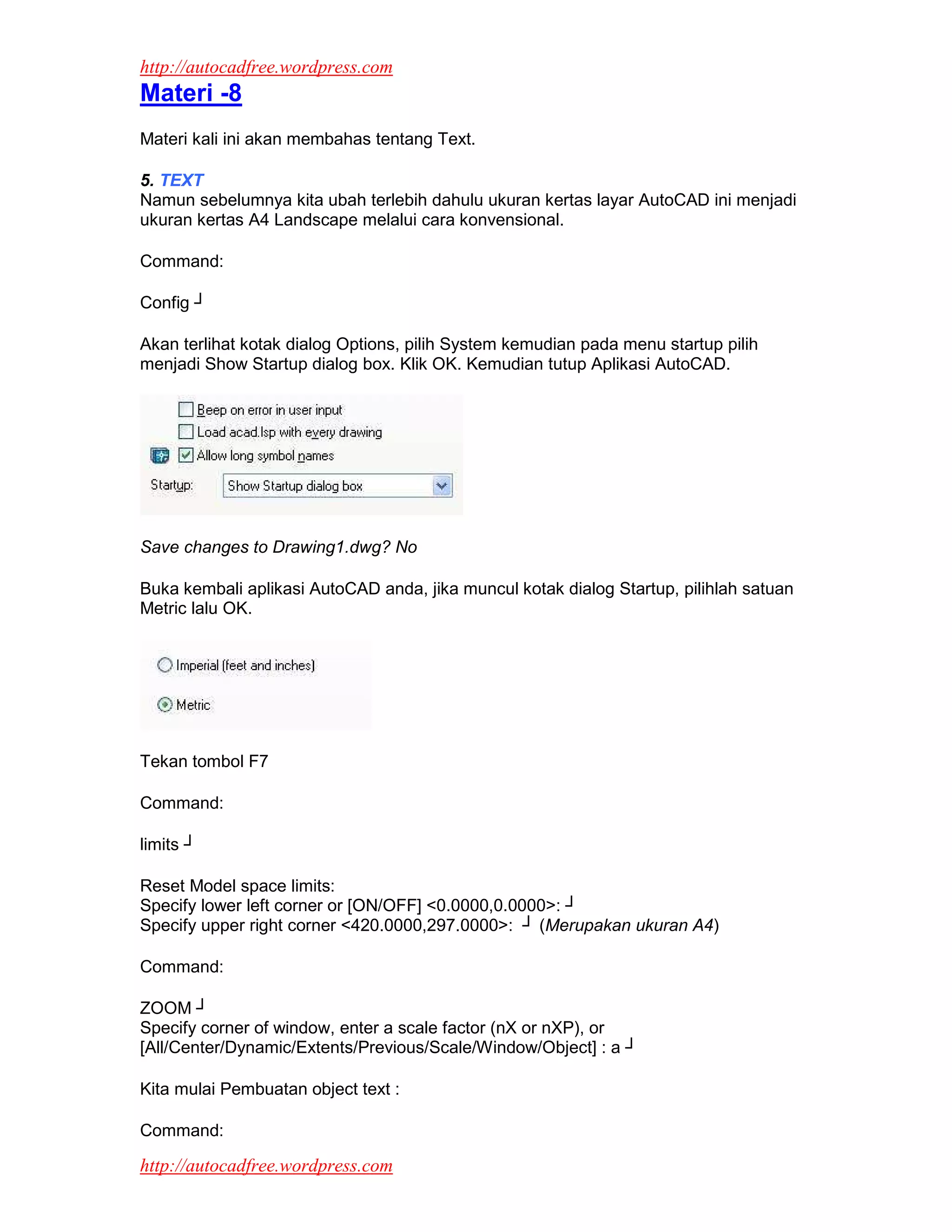 http://autocadfree.wordpress.com
Materi -8
Materi kali ini akan membahas tentang Text.

5. TEXT
Namun sebelumnya kita ubah terlebih dahulu ukuran kertas layar AutoCAD ini menjadi
ukuran kertas A4 Landscape melalui cara konvensional.

Command:

Config ┘

Akan terlihat kotak dialog Options, pilih System kemudian pada menu startup pilih
menjadi Show Startup dialog box. Klik OK. Kemudian tutup Aplikasi AutoCAD.




Save changes to Drawing1.dwg? No

Buka kembali aplikasi AutoCAD anda, jika muncul kotak dialog Startup, pilihlah satuan
Metric lalu OK.




Tekan tombol F7

Command:

limits ┘

Reset Model space limits:
Specify lower left corner or [ON/OFF] <0.0000,0.0000>: ┘
Specify upper right corner <420.0000,297.0000>: ┘ (Merupakan ukuran A4)

Command:

ZOOM ┘
Specify corner of window, enter a scale factor (nX or nXP), or
[All/Center/Dynamic/Extents/Previous/Scale/Window/Object] : a ┘

Kita mulai Pembuatan object text :

Command:

http://autocadfree.wordpress.com
 