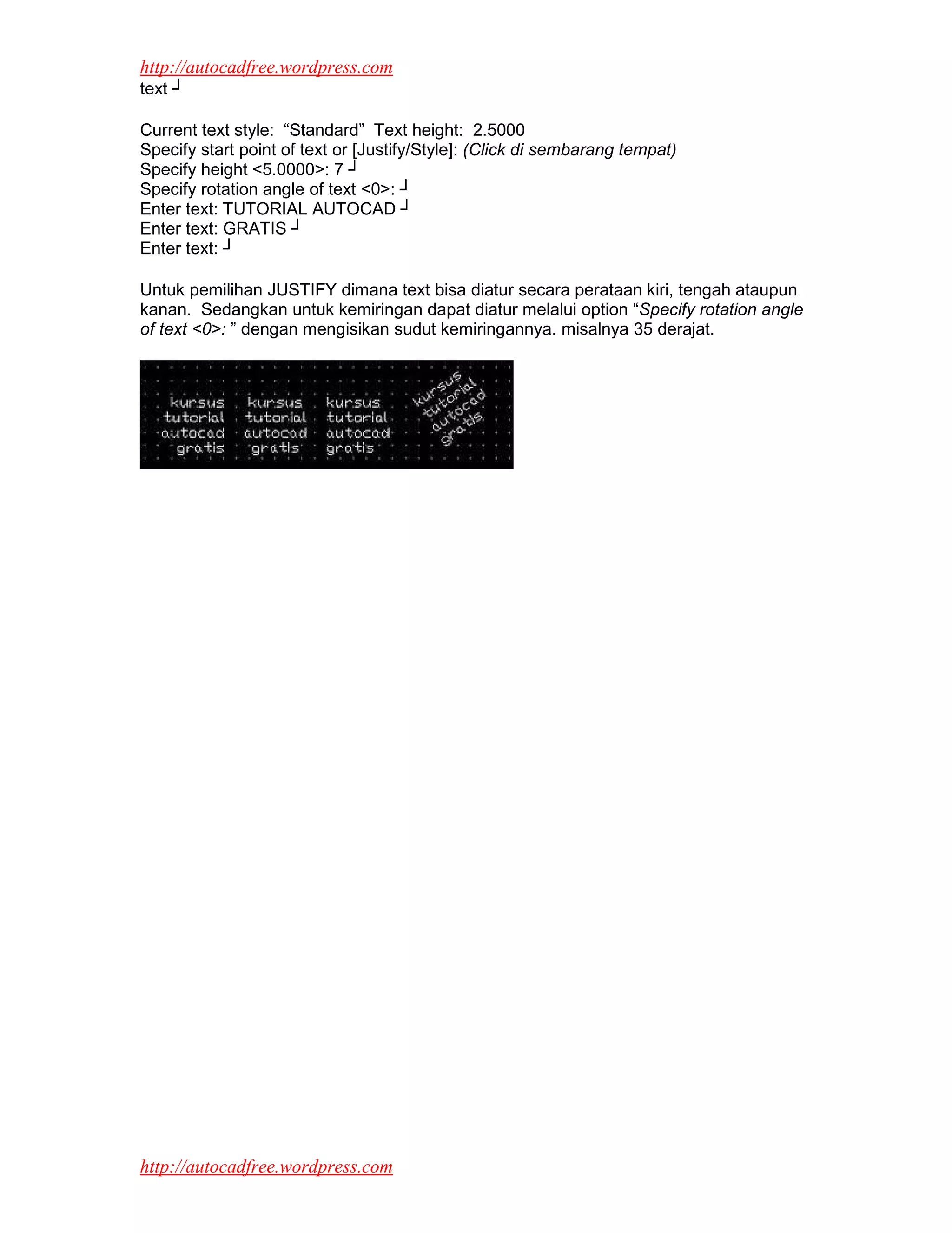 http://autocadfree.wordpress.com
text ┘

Current text style: “Standard” Text height: 2.5000
Specify start point of text or [Justify/Style]: (Click di sembarang tempat)
Specify height <5.0000>: 7 ┘
Specify rotation angle of text <0>: ┘
Enter text: TUTORIAL AUTOCAD ┘
Enter text: GRATIS ┘
Enter text: ┘

Untuk pemilihan JUSTIFY dimana text bisa diatur secara perataan kiri, tengah ataupun
kanan. Sedangkan untuk kemiringan dapat diatur melalui option “Specify rotation angle
of text <0>: ” dengan mengisikan sudut kemiringannya. misalnya 35 derajat.




http://autocadfree.wordpress.com
 