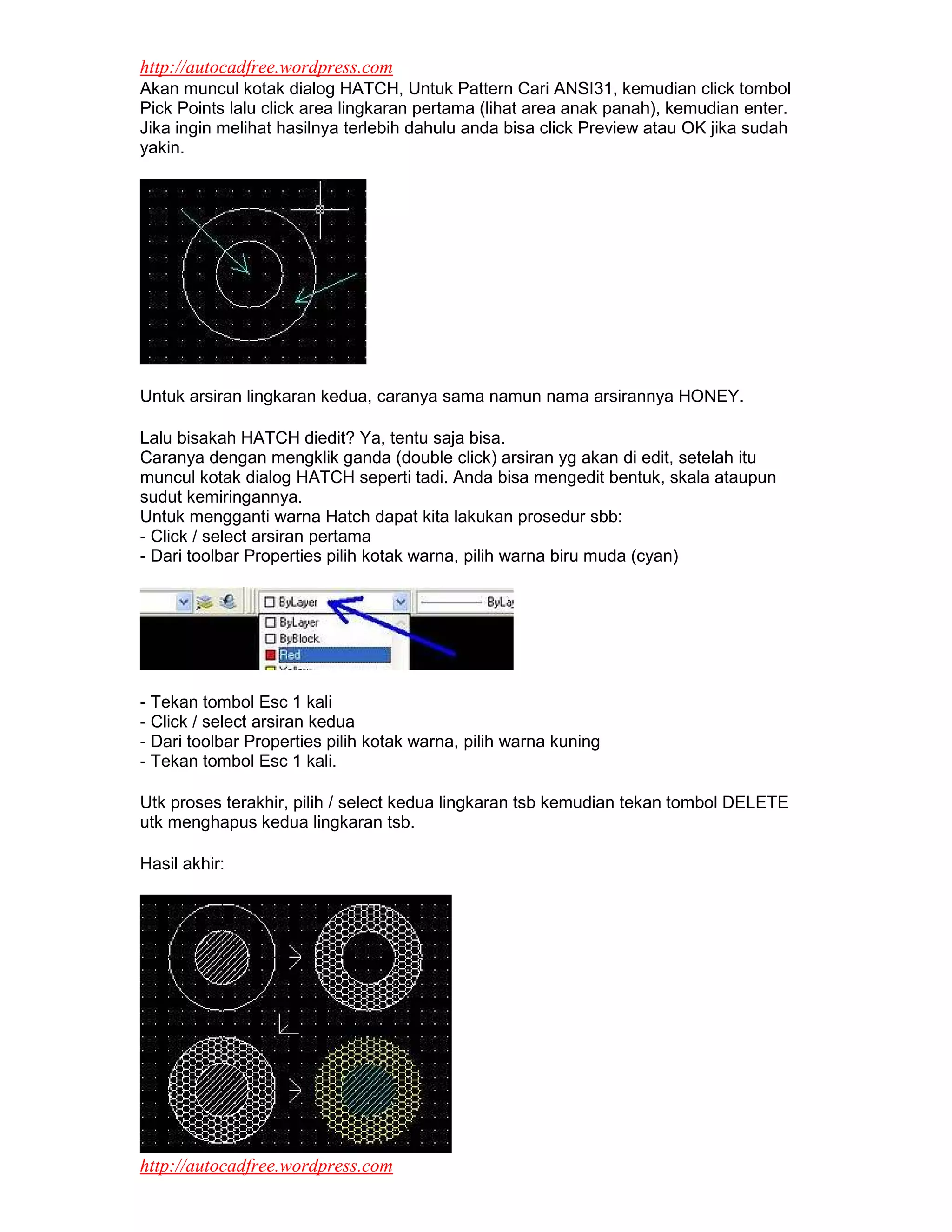 http://autocadfree.wordpress.com
Akan muncul kotak dialog HATCH, Untuk Pattern Cari ANSI31, kemudian click tombol
Pick Points lalu click area lingkaran pertama (lihat area anak panah), kemudian enter.
Jika ingin melihat hasilnya terlebih dahulu anda bisa click Preview atau OK jika sudah
yakin.




Untuk arsiran lingkaran kedua, caranya sama namun nama arsirannya HONEY.

Lalu bisakah HATCH diedit? Ya, tentu saja bisa.
Caranya dengan mengklik ganda (double click) arsiran yg akan di edit, setelah itu
muncul kotak dialog HATCH seperti tadi. Anda bisa mengedit bentuk, skala ataupun
sudut kemiringannya.
Untuk mengganti warna Hatch dapat kita lakukan prosedur sbb:
- Click / select arsiran pertama
- Dari toolbar Properties pilih kotak warna, pilih warna biru muda (cyan)




- Tekan tombol Esc 1 kali
- Click / select arsiran kedua
- Dari toolbar Properties pilih kotak warna, pilih warna kuning
- Tekan tombol Esc 1 kali.

Utk proses terakhir, pilih / select kedua lingkaran tsb kemudian tekan tombol DELETE
utk menghapus kedua lingkaran tsb.

Hasil akhir:




http://autocadfree.wordpress.com
 