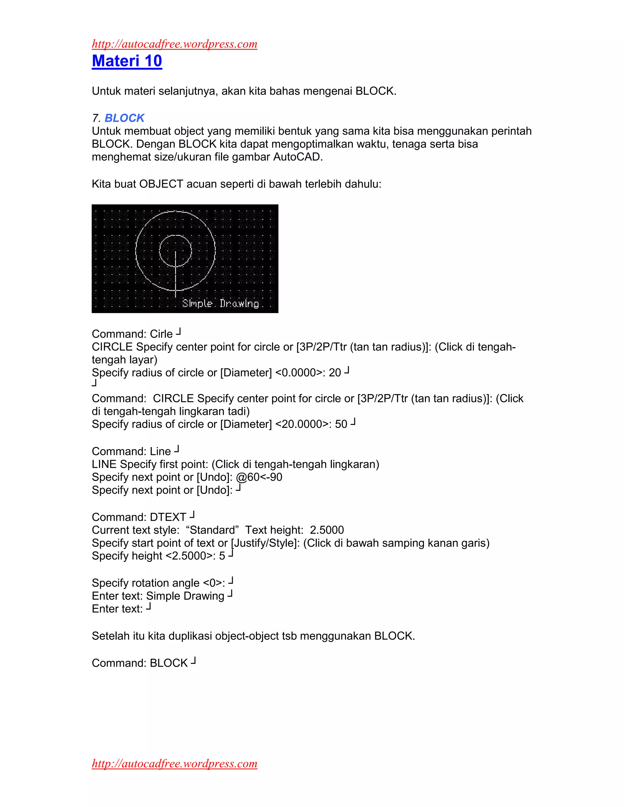 http://autocadfree.wordpress.com
Materi 10
Untuk materi selanjutnya, akan kita bahas mengenai BLOCK.

7. BLOCK
Untuk membuat object yang memiliki bentuk yang sama kita bisa menggunakan perintah
BLOCK. Dengan BLOCK kita dapat mengoptimalkan waktu, tenaga serta bisa
menghemat size/ukuran file gambar AutoCAD.

Kita buat OBJECT acuan seperti di bawah terlebih dahulu:




Command: Cirle ┘
CIRCLE Specify center point for circle or [3P/2P/Ttr (tan tan radius)]: (Click di tengah-
tengah layar)
Specify radius of circle or [Diameter] <0.0000>: 20 ┘
┘
Command: CIRCLE Specify center point for circle or [3P/2P/Ttr (tan tan radius)]: (Click
di tengah-tengah lingkaran tadi)
Specify radius of circle or [Diameter] <20.0000>: 50 ┘

Command: Line ┘
LINE Specify first point: (Click di tengah-tengah lingkaran)
Specify next point or [Undo]: @60<-90
Specify next point or [Undo]: ┘

Command: DTEXT ┘
Current text style: “Standard” Text height: 2.5000
Specify start point of text or [Justify/Style]: (Click di bawah samping kanan garis)
Specify height <2.5000>: 5 ┘

Specify rotation angle <0>: ┘
Enter text: Simple Drawing ┘
Enter text: ┘

Setelah itu kita duplikasi object-object tsb menggunakan BLOCK.

Command: BLOCK ┘




http://autocadfree.wordpress.com
 