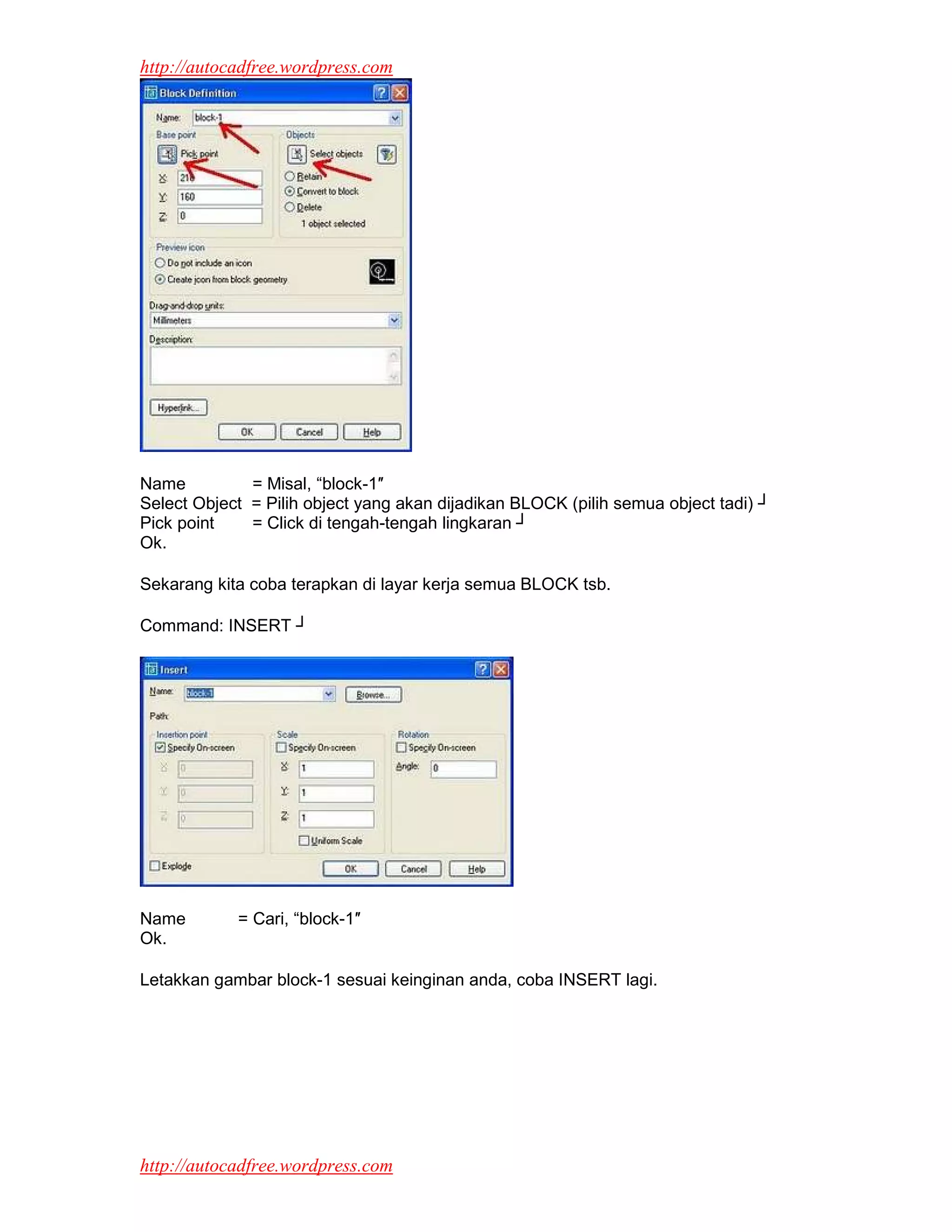 http://autocadfree.wordpress.com




Name          = Misal, “block-1″
Select Object = Pilih object yang akan dijadikan BLOCK (pilih semua object tadi) ┘
Pick point    = Click di tengah-tengah lingkaran ┘
Ok.

Sekarang kita coba terapkan di layar kerja semua BLOCK tsb.

Command: INSERT ┘




Name        = Cari, “block-1″
Ok.

Letakkan gambar block-1 sesuai keinginan anda, coba INSERT lagi.




http://autocadfree.wordpress.com
 