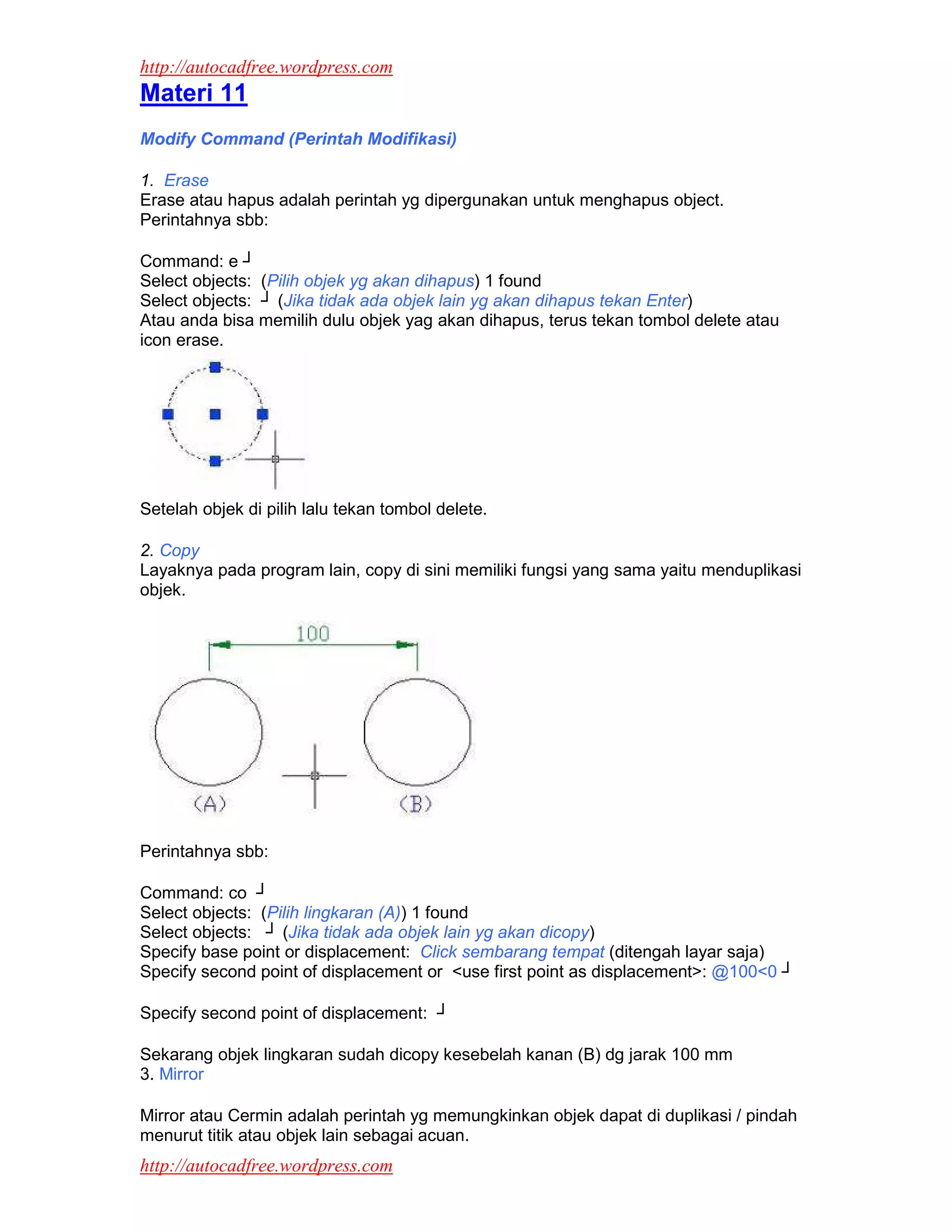 http://autocadfree.wordpress.com
Materi 11
Modify Command (Perintah Modifikasi)

1. Erase
Erase atau hapus adalah perintah yg dipergunakan untuk menghapus object.
Perintahnya sbb:

Command: e ┘
Select objects: (Pilih objek yg akan dihapus) 1 found
Select objects: ┘ (Jika tidak ada objek lain yg akan dihapus tekan Enter)
Atau anda bisa memilih dulu objek yag akan dihapus, terus tekan tombol delete atau
icon erase.




Setelah objek di pilih lalu tekan tombol delete.

2. Copy
Layaknya pada program lain, copy di sini memiliki fungsi yang sama yaitu menduplikasi
objek.




Perintahnya sbb:

Command: co ┘
Select objects: (Pilih lingkaran (A)) 1 found
Select objects: ┘ (Jika tidak ada objek lain yg akan dicopy)
Specify base point or displacement: Click sembarang tempat (ditengah layar saja)
Specify second point of displacement or <use first point as displacement>: @100<0 ┘

Specify second point of displacement: ┘

Sekarang objek lingkaran sudah dicopy kesebelah kanan (B) dg jarak 100 mm
3. Mirror

Mirror atau Cermin adalah perintah yg memungkinkan objek dapat di duplikasi / pindah
menurut titik atau objek lain sebagai acuan.
http://autocadfree.wordpress.com
 