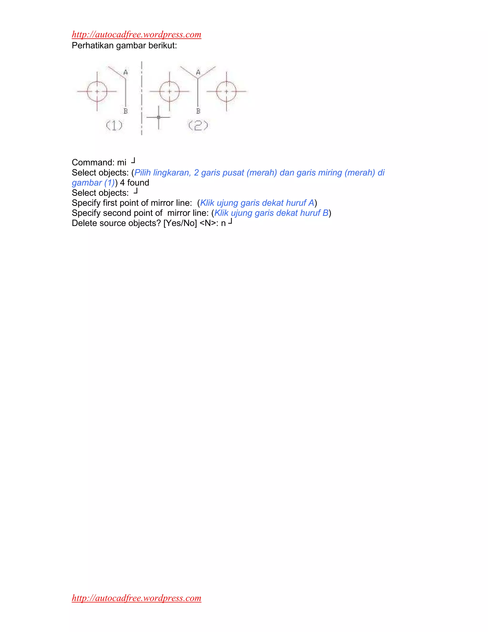 http://autocadfree.wordpress.com
Perhatikan gambar berikut:




Command: mi ┘
Select objects: (Pilih lingkaran, 2 garis pusat (merah) dan garis miring (merah) di
gambar (1)) 4 found
Select objects: ┘
Specify first point of mirror line: (Klik ujung garis dekat huruf A)
Specify second point of mirror line: (Klik ujung garis dekat huruf B)
Delete source objects? [Yes/No] <N>: n ┘




http://autocadfree.wordpress.com
 