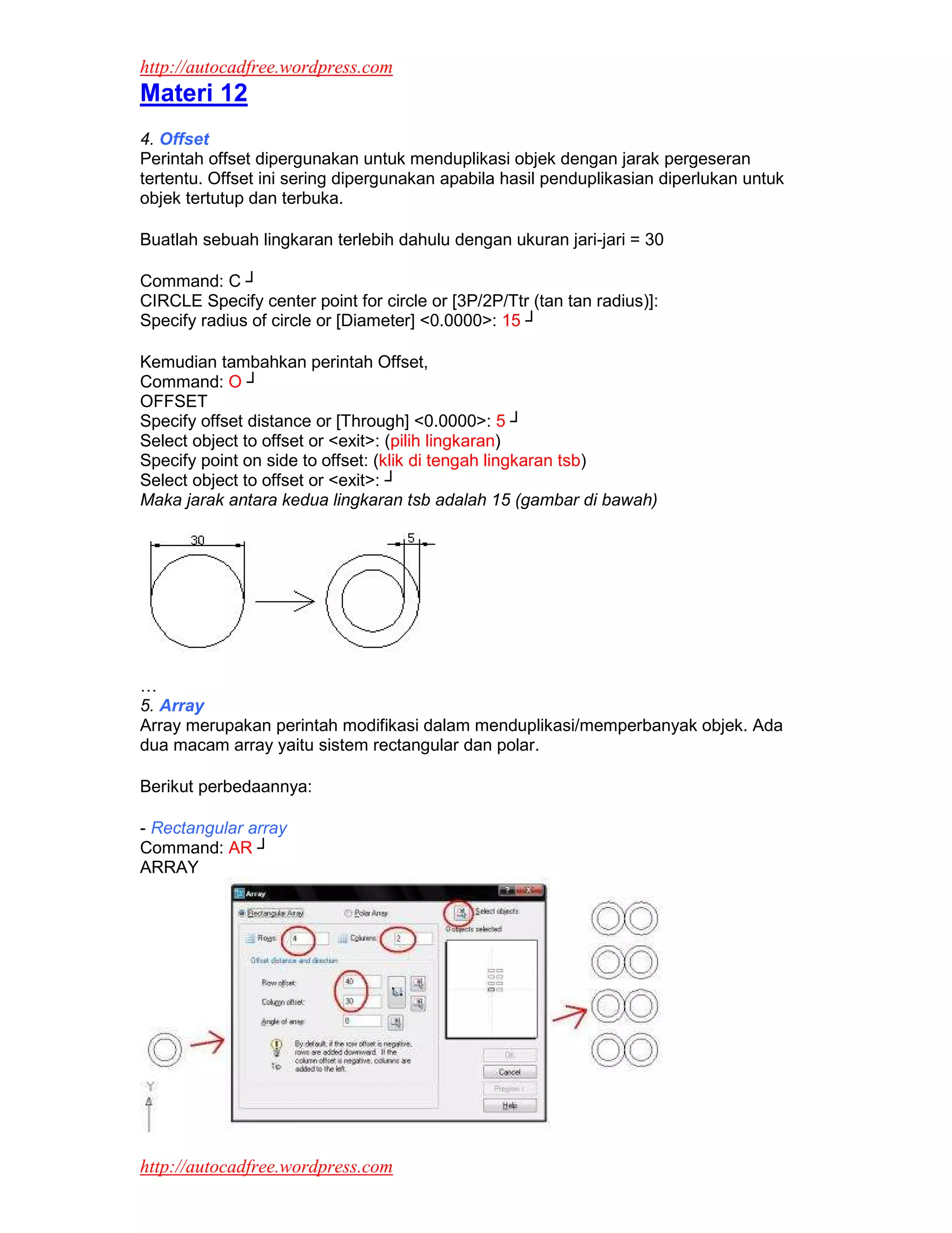 http://autocadfree.wordpress.com
Materi 12
4. Offset
Perintah offset dipergunakan untuk menduplikasi objek dengan jarak pergeseran
tertentu. Offset ini sering dipergunakan apabila hasil penduplikasian diperlukan untuk
objek tertutup dan terbuka.

Buatlah sebuah lingkaran terlebih dahulu dengan ukuran jari-jari = 30

Command: C ┘
CIRCLE Specify center point for circle or [3P/2P/Ttr (tan tan radius)]:
Specify radius of circle or [Diameter] <0.0000>: 15 ┘

Kemudian tambahkan perintah Offset,
Command: O ┘
OFFSET
Specify offset distance or [Through] <0.0000>: 5 ┘
Select object to offset or <exit>: (pilih lingkaran)
Specify point on side to offset: (klik di tengah lingkaran tsb)
Select object to offset or <exit>: ┘
Maka jarak antara kedua lingkaran tsb adalah 15 (gambar di bawah)




…
5. Array
Array merupakan perintah modifikasi dalam menduplikasi/memperbanyak objek. Ada
dua macam array yaitu sistem rectangular dan polar.

Berikut perbedaannya:

- Rectangular array
Command: AR ┘
ARRAY




http://autocadfree.wordpress.com
 