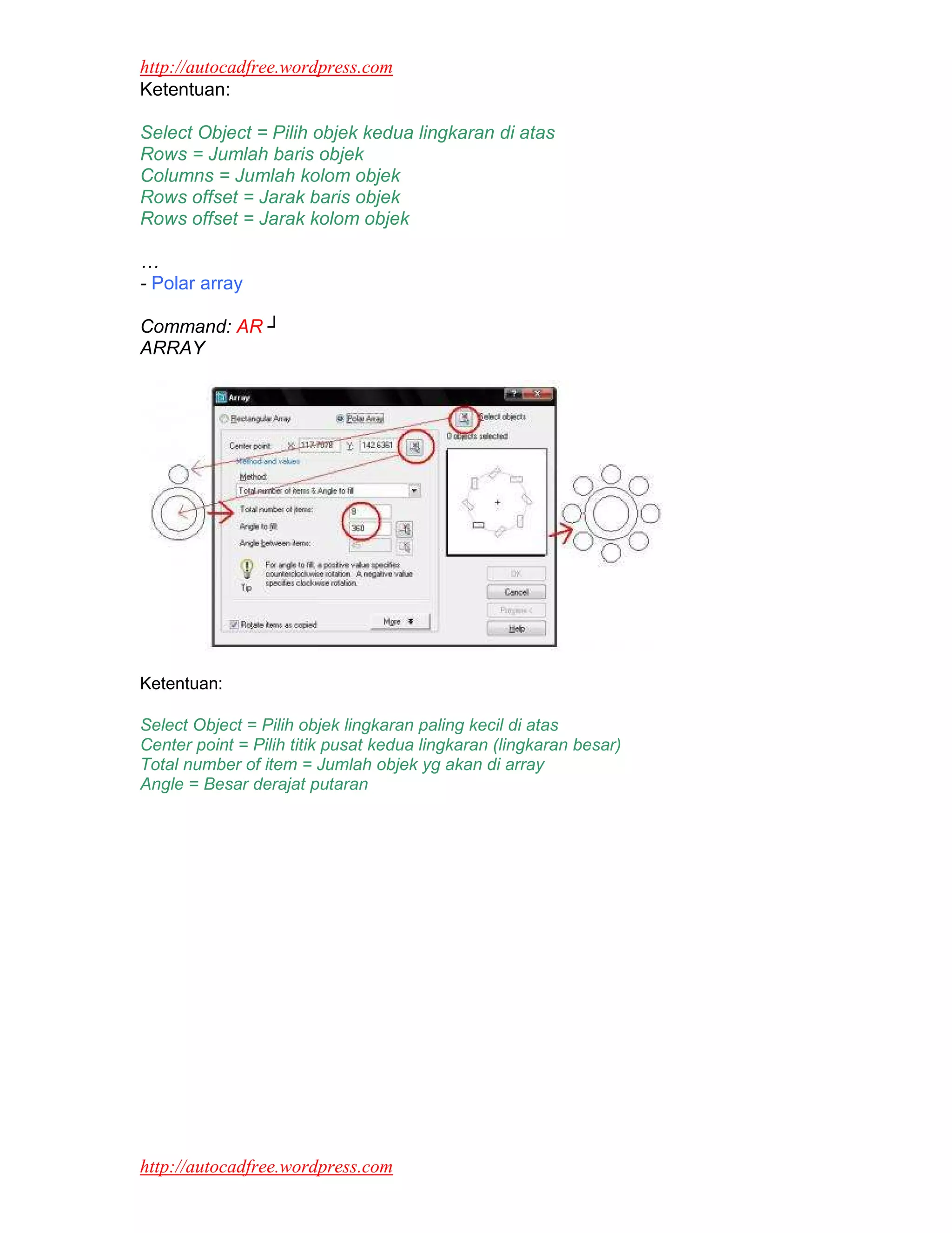 http://autocadfree.wordpress.com
Ketentuan:

Select Object = Pilih objek kedua lingkaran di atas
Rows = Jumlah baris objek
Columns = Jumlah kolom objek
Rows offset = Jarak baris objek
Rows offset = Jarak kolom objek

…
- Polar array

Command: AR ┘
ARRAY




Ketentuan:

Select Object = Pilih objek lingkaran paling kecil di atas
Center point = Pilih titik pusat kedua lingkaran (lingkaran besar)
Total number of item = Jumlah objek yg akan di array
Angle = Besar derajat putaran




http://autocadfree.wordpress.com
 