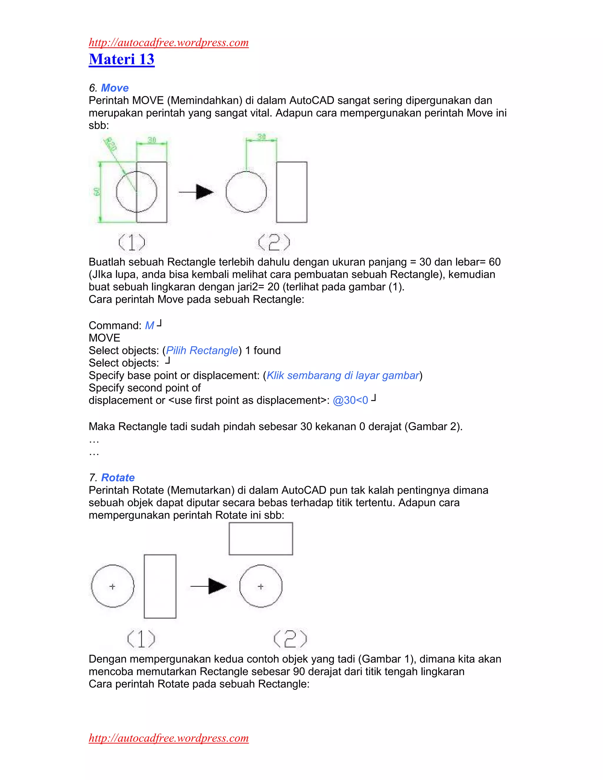 http://autocadfree.wordpress.com
Materi 13
6. Move
Perintah MOVE (Memindahkan) di dalam AutoCAD sangat sering dipergunakan dan
merupakan perintah yang sangat vital. Adapun cara mempergunakan perintah Move ini
sbb:




Buatlah sebuah Rectangle terlebih dahulu dengan ukuran panjang = 30 dan lebar= 60
(JIka lupa, anda bisa kembali melihat cara pembuatan sebuah Rectangle), kemudian
buat sebuah lingkaran dengan jari2= 20 (terlihat pada gambar (1).
Cara perintah Move pada sebuah Rectangle:

Command: M ┘
MOVE
Select objects: (Pilih Rectangle) 1 found
Select objects: ┘
Specify base point or displacement: (Klik sembarang di layar gambar)
Specify second point of
displacement or <use first point as displacement>: @30<0 ┘

Maka Rectangle tadi sudah pindah sebesar 30 kekanan 0 derajat (Gambar 2).
…
…

7. Rotate
Perintah Rotate (Memutarkan) di dalam AutoCAD pun tak kalah pentingnya dimana
sebuah objek dapat diputar secara bebas terhadap titik tertentu. Adapun cara
mempergunakan perintah Rotate ini sbb:




Dengan mempergunakan kedua contoh objek yang tadi (Gambar 1), dimana kita akan
mencoba memutarkan Rectangle sebesar 90 derajat dari titik tengah lingkaran
Cara perintah Rotate pada sebuah Rectangle:



http://autocadfree.wordpress.com
 