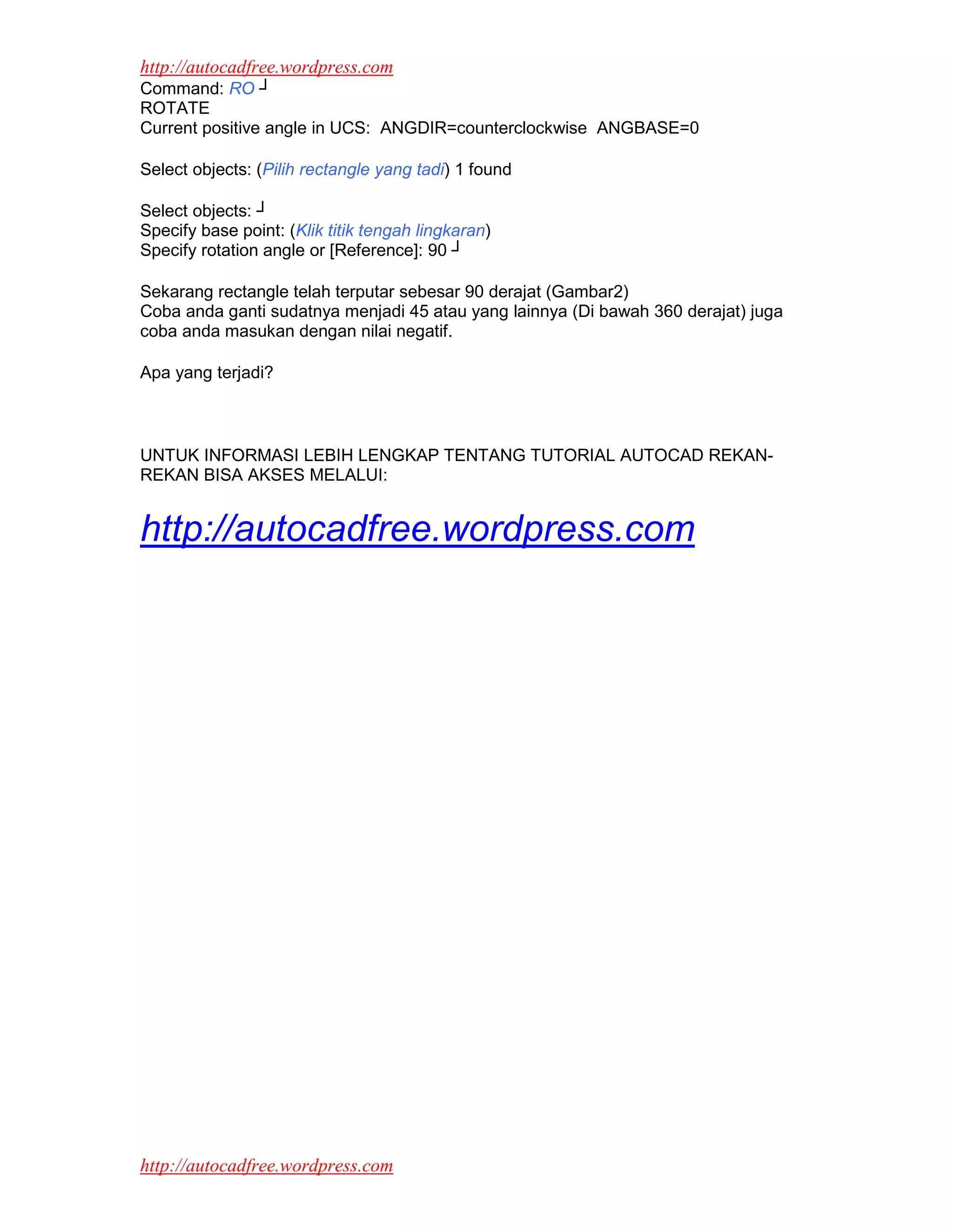 http://autocadfree.wordpress.com
Command: RO ┘
ROTATE
Current positive angle in UCS: ANGDIR=counterclockwise ANGBASE=0

Select objects: (Pilih rectangle yang tadi) 1 found

Select objects: ┘
Specify base point: (Klik titik tengah lingkaran)
Specify rotation angle or [Reference]: 90 ┘

Sekarang rectangle telah terputar sebesar 90 derajat (Gambar2)
Coba anda ganti sudatnya menjadi 45 atau yang lainnya (Di bawah 360 derajat) juga
coba anda masukan dengan nilai negatif.

Apa yang terjadi?



UNTUK INFORMASI LEBIH LENGKAP TENTANG TUTORIAL AUTOCAD REKAN-
REKAN BISA AKSES MELALUI:


http://autocadfree.wordpress.com




http://autocadfree.wordpress.com
 