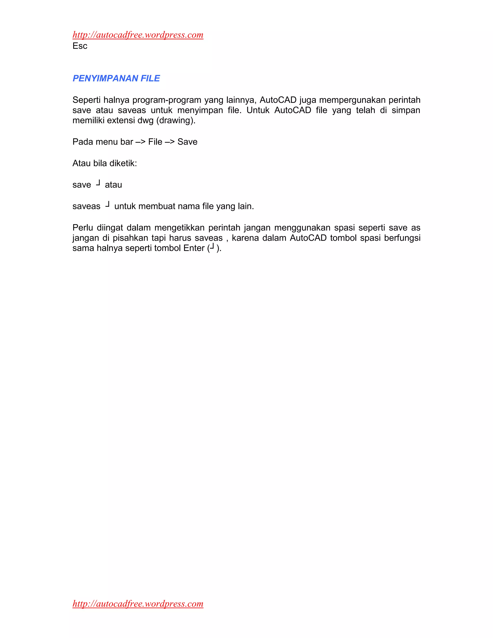 http://autocadfree.wordpress.com
Esc


PENYIMPANAN FILE

Seperti halnya program-program yang lainnya, AutoCAD juga mempergunakan perintah
save atau saveas untuk menyimpan file. Untuk AutoCAD file yang telah di simpan
memiliki extensi dwg (drawing).

Pada menu bar –> File –> Save

Atau bila diketik:

save ┘ atau

saveas ┘ untuk membuat nama file yang lain.

Perlu diingat dalam mengetikkan perintah jangan menggunakan spasi seperti save as
jangan di pisahkan tapi harus saveas , karena dalam AutoCAD tombol spasi berfungsi
sama halnya seperti tombol Enter (┘).




http://autocadfree.wordpress.com
 