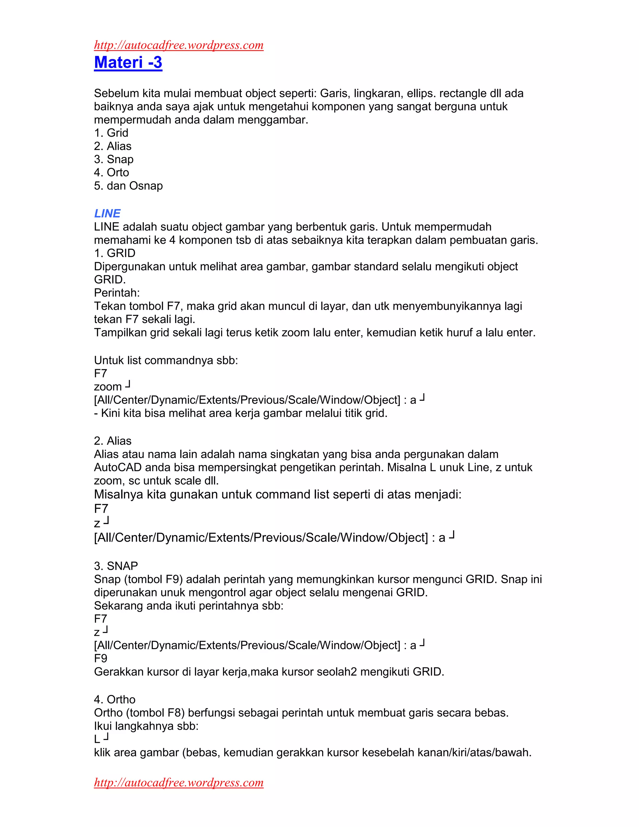 http://autocadfree.wordpress.com
Materi -3
Sebelum kita mulai membuat object seperti: Garis, lingkaran, ellips. rectangle dll ada
baiknya anda saya ajak untuk mengetahui komponen yang sangat berguna untuk
mempermudah anda dalam menggambar.
1. Grid
2. Alias
3. Snap
4. Orto
5. dan Osnap

LINE
LINE adalah suatu object gambar yang berbentuk garis. Untuk mempermudah
memahami ke 4 komponen tsb di atas sebaiknya kita terapkan dalam pembuatan garis.
1. GRID
Dipergunakan untuk melihat area gambar, gambar standard selalu mengikuti object
GRID.
Perintah:
Tekan tombol F7, maka grid akan muncul di layar, dan utk menyembunyikannya lagi
tekan F7 sekali lagi.
Tampilkan grid sekali lagi terus ketik zoom lalu enter, kemudian ketik huruf a lalu enter.

Untuk list commandnya sbb:
F7
zoom ┘
[All/Center/Dynamic/Extents/Previous/Scale/Window/Object] : a ┘
- Kini kita bisa melihat area kerja gambar melalui titik grid.

2. Alias
Alias atau nama lain adalah nama singkatan yang bisa anda pergunakan dalam
AutoCAD anda bisa mempersingkat pengetikan perintah. Misalna L unuk Line, z untuk
zoom, sc untuk scale dll.
Misalnya kita gunakan untuk command list seperti di atas menjadi:
F7
z┘
[All/Center/Dynamic/Extents/Previous/Scale/Window/Object] : a ┘

3. SNAP
Snap (tombol F9) adalah perintah yang memungkinkan kursor mengunci GRID. Snap ini
diperunakan unuk mengontrol agar object selalu mengenai GRID.
Sekarang anda ikuti perintahnya sbb:
F7
z┘
[All/Center/Dynamic/Extents/Previous/Scale/Window/Object] : a ┘
F9
Gerakkan kursor di layar kerja,maka kursor seolah2 mengikuti GRID.

4. Ortho
Ortho (tombol F8) berfungsi sebagai perintah untuk membuat garis secara bebas.
Ikui langkahnya sbb:
L┘
klik area gambar (bebas, kemudian gerakkan kursor kesebelah kanan/kiri/atas/bawah.

http://autocadfree.wordpress.com
 