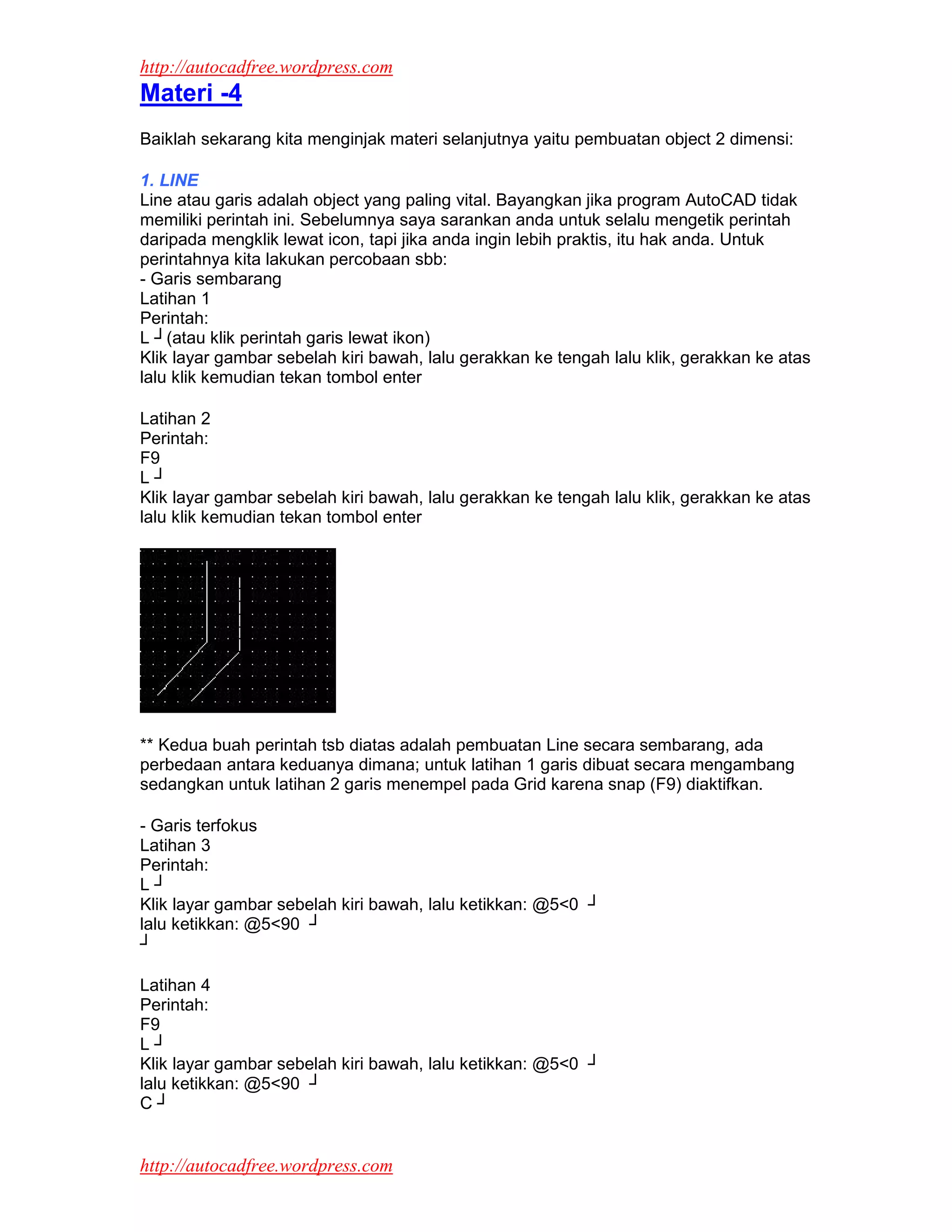 http://autocadfree.wordpress.com
Materi -4
Baiklah sekarang kita menginjak materi selanjutnya yaitu pembuatan object 2 dimensi:

1. LINE
Line atau garis adalah object yang paling vital. Bayangkan jika program AutoCAD tidak
memiliki perintah ini. Sebelumnya saya sarankan anda untuk selalu mengetik perintah
daripada mengklik lewat icon, tapi jika anda ingin lebih praktis, itu hak anda. Untuk
perintahnya kita lakukan percobaan sbb:
- Garis sembarang
Latihan 1
Perintah:
L ┘(atau klik perintah garis lewat ikon)
Klik layar gambar sebelah kiri bawah, lalu gerakkan ke tengah lalu klik, gerakkan ke atas
lalu klik kemudian tekan tombol enter

Latihan 2
Perintah:
F9
L┘
Klik layar gambar sebelah kiri bawah, lalu gerakkan ke tengah lalu klik, gerakkan ke atas
lalu klik kemudian tekan tombol enter




** Kedua buah perintah tsb diatas adalah pembuatan Line secara sembarang, ada
perbedaan antara keduanya dimana; untuk latihan 1 garis dibuat secara mengambang
sedangkan untuk latihan 2 garis menempel pada Grid karena snap (F9) diaktifkan.

- Garis terfokus
Latihan 3
Perintah:
L┘
Klik layar gambar sebelah kiri bawah, lalu ketikkan: @5<0 ┘
lalu ketikkan: @5<90 ┘
┘

Latihan 4
Perintah:
F9
L┘
Klik layar gambar sebelah kiri bawah, lalu ketikkan: @5<0 ┘
lalu ketikkan: @5<90 ┘
C┘


http://autocadfree.wordpress.com
 