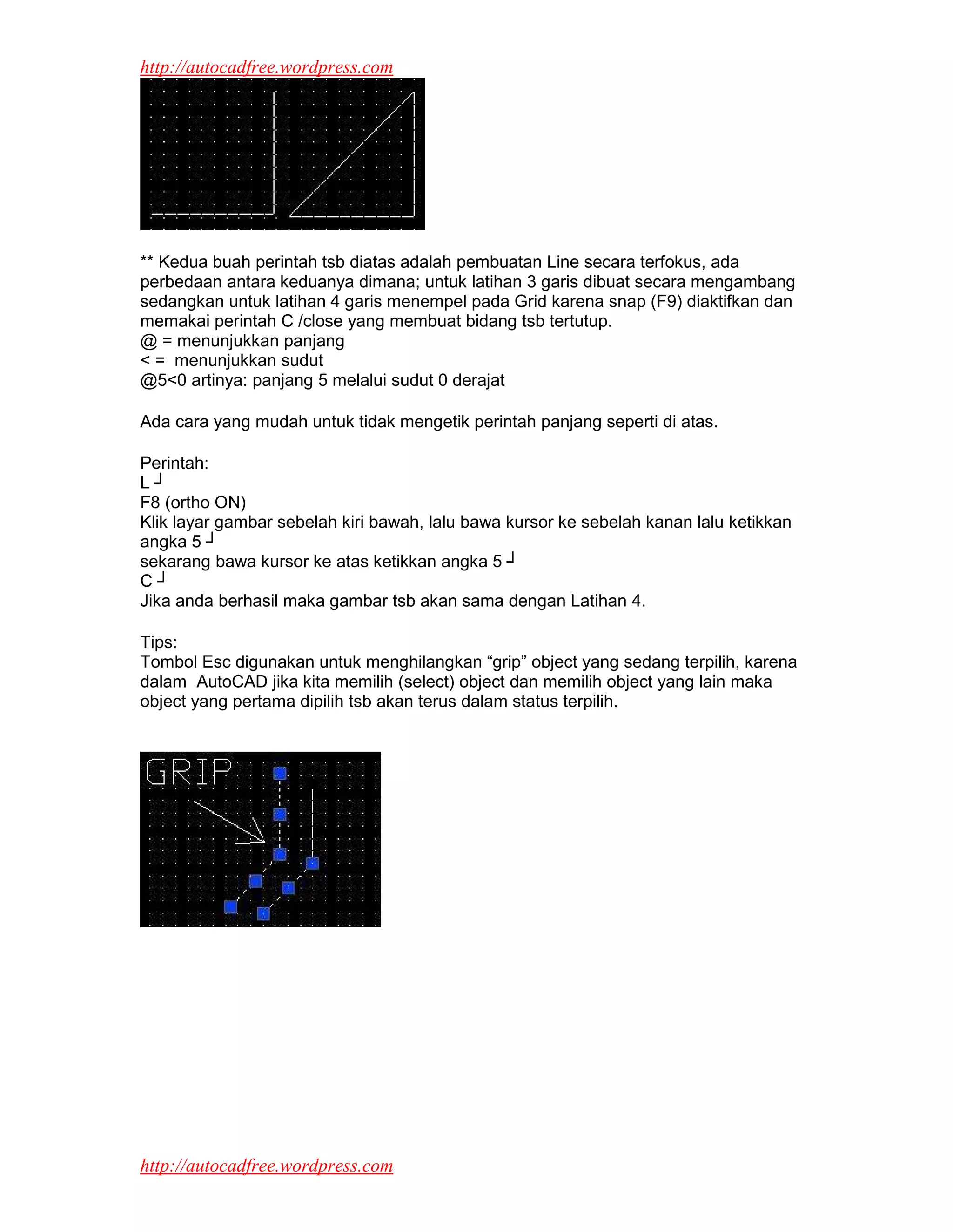 http://autocadfree.wordpress.com




** Kedua buah perintah tsb diatas adalah pembuatan Line secara terfokus, ada
perbedaan antara keduanya dimana; untuk latihan 3 garis dibuat secara mengambang
sedangkan untuk latihan 4 garis menempel pada Grid karena snap (F9) diaktifkan dan
memakai perintah C /close yang membuat bidang tsb tertutup.
@ = menunjukkan panjang
< = menunjukkan sudut
@5<0 artinya: panjang 5 melalui sudut 0 derajat

Ada cara yang mudah untuk tidak mengetik perintah panjang seperti di atas.

Perintah:
L┘
F8 (ortho ON)
Klik layar gambar sebelah kiri bawah, lalu bawa kursor ke sebelah kanan lalu ketikkan
angka 5 ┘
sekarang bawa kursor ke atas ketikkan angka 5 ┘
C┘
Jika anda berhasil maka gambar tsb akan sama dengan Latihan 4.

Tips:
Tombol Esc digunakan untuk menghilangkan “grip” object yang sedang terpilih, karena
dalam AutoCAD jika kita memilih (select) object dan memilih object yang lain maka
object yang pertama dipilih tsb akan terus dalam status terpilih.




http://autocadfree.wordpress.com
 