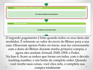 O segundo pagamento é feito quando todos os seus itens são recebidos. É referente ao valor do envio do Bhiner para a sua casa. Ofereciam apenas Fedex no inicio, mas fui conversando com o dono do Bhiner durante minha primeira compra, e agora eles aceitam Airmail, EMS, DHL e FedexNa fase 6, ficam as orders que foram enviadas, com o devido trackingnumber, e um botão de complete order. Quando você recebe suas coisas, você clica nele, e completa sua compra totalmente