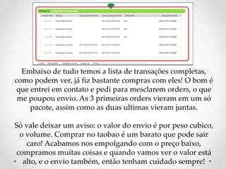 Embaixo de tudo temos a lista de transações completas, como podem ver, já fiz bastante compras com eles! O bom é que entrei em contato e pedi para mesclarem orders, o que me poupou envio. As 3 primeiras orders vieram em um só pacote, assim como as duas ultimas vieram juntas.Só vale deixar um aviso: o valor do envio é por peso cubico, o volume. Comprar no taobao é um barato que pode sair caro! Acabamos nos empolgando com o preço baixo, compramos muitas coisas e quando vamos ver o valor está alto, e o envio também, então tenham cuidado sempre!