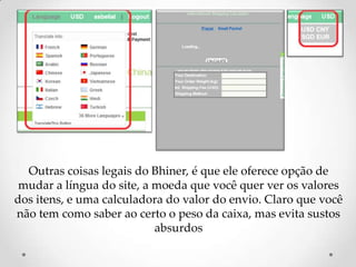 Outras coisas legais do Bhiner, é que ele oferece opção de mudar a língua do site, a moeda que você quer ver os valores dos itens, e uma calculadora do valor do envio. Claro que você não tem como saber ao certo o peso da caixa, mas evita sustos absurdos