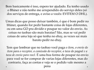 Bem basicamente é isso, espero ter ajudado. Eu tenho usado o Bhiner e não tenho me arrependido do serviço deles (só dos serviços de entrega, e aviso a vocês: EVITEM O DHL).Umas dicas que posso deixar também, é que é bom pedir no bhiner, quando for pedir bastante coisa de lojas diferentes, ou em uma GO pra dividir e poupar no valor do envio. As coisas no taobao são mais baratas? São, mas se vai pedir coisas de uma loja só que tenha no ebay, as vezes sai mais barato pedir no ebay.Tem que lembrar que no taobao você paga o item, o envio do item para o receptor, a comissão do receptor, a taxa do paypal e a taxa de envio para você. É uma boa forma de poupar no envio para você se for comprar de varias lojas diferentes, mas do contrario, faça as contas e veja se o pedido vale mesmo a pena