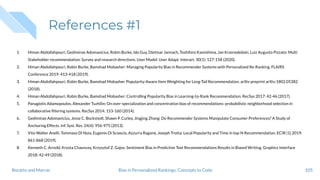 References #1
1. Himan Abdollahpouri, Gediminas Adomavicius, Robin Burke, Ido Guy, Dietmar Jannach, Toshihiro Kamishima, Jan Krasnodebski, Luiz Augusto Pizzato: Multi
Stakeholder recommendation: Survey and research directions. User Model. User Adapt. Interact. 30(1): 127-158 (2020).
2. Himan Abdollahpouri, Robin Burke, Bamshad Mobasher: Managing Popularity Bias in Recommender Systems with Personalized Re-Ranking. FLAIRS
Conference 2019: 413-418 (2019).
3. Himan Abdollahpouri, Robin Burke, Bamshad Mobasher. Popularity-Aware Item Weighting for Long-Tail Recommendation. arXiv preprint arXiv:1802.05382
(2018).
4. Himan Abdollahpouri, Robin Burke, Bamshad Mobasher: Controlling Popularity Bias in Learning-to-Rank Recommendation. RecSys 2017: 42-46 (2017).
5. Panagiotis Adamopoulos, Alexander Tuzhilin: On over-specialization and concentration bias of recommendations: probabilistic neighborhood selection in
collaborative ﬁltering systems. RecSys 2014: 153-160 (2014).
6. Gediminas Adomavicius, Jesse C. Bockstedt, Shawn P. Curley, Jingjing Zhang: Do Recommender Systems Manipulate Consumer Preferences? A Study of
Anchoring Effects. Inf. Syst. Res. 24(4): 956-975 (2013).
7. Vito Walter Anelli, Tommaso Di Noia, Eugenio Di Sciascio, Azzurra Ragone, Joseph Trotta: Local Popularity and Time in top-N Recommendation. ECIR (1) 2019:
861-868 (2019).
8. Kenneth C. Arnold, Krysta Chauncey, Krzysztof Z. Gajos: Sentiment Bias in Predictive Text Recommendations Results in Biased Writing. Graphics Interface
2018: 42-49 (2018).
105Bias in Personalized Rankings: Concepts to CodeBoratto and Marras
 