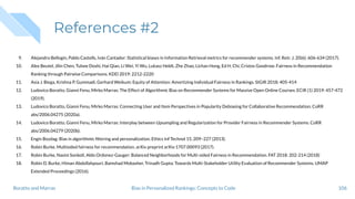 References #2
9. Alejandro Bellogín, Pablo Castells, Iván Cantador: Statistical biases in Information Retrieval metrics for recommender systems. Inf. Retr. J. 20(6): 606-634 (2017).
10. Alex Beutel, Jilin Chen, Tulsee Doshi, Hai Qian, Li Wei, Yi Wu, Lukasz Heldt, Zhe Zhao, Lichan Hong, Ed H. Chi, Cristos Goodrow: Fairness in Recommendation
Ranking through Pairwise Comparisons. KDD 2019: 2212-2220
11. Asia J. Biega, Krishna P. Gummadi, Gerhard Weikum: Equity of Attention: Amortizing Individual Fairness in Rankings. SIGIR 2018: 405-414
12. Ludovico Boratto, Gianni Fenu, Mirko Marras: The Effect of Algorithmic Bias on Recommender Systems for Massive Open Online Courses. ECIR (1) 2019: 457-472
(2019).
13. Ludovico Boratto, Gianni Fenu, Mirko Marras: Connecting User and Item Perspectives in Popularity Debiasing for Collaborative Recommendation. CoRR
abs/2006.04275 (2020a).
14. Ludovico Boratto, Gianni Fenu, Mirko Marras: Interplay between Upsampling and Regularization for Provider Fairness in Recommender Systems. CoRR
abs/2006.04279 (2020b).
15. Engin Bozdag: Bias in algorithmic ﬁltering and personalization. Ethics Inf Technol 15, 209–227 (2013).
16. Robin Burke. Multisided fairness for recommendation. arXiv preprint arXiv:1707.00093 (2017).
17. Robin Burke, Nasim Sonboli, Aldo Ordonez-Gauger: Balanced Neighborhoods for Multi-sided Fairness in Recommendation. FAT 2018: 202-214 (2018)
18. Robin D. Burke, Himan Abdollahpouri, Bamshad Mobasher, Trinadh Gupta: Towards Multi-Stakeholder Utility Evaluation of Recommender Systems. UMAP
Extended Proceedings (2016).
106Bias in Personalized Rankings: Concepts to CodeBoratto and Marras
 