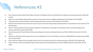 References #3
19. Rocío Cañamares, Pablo Castells: Should I Follow the Crowd?: A Probabilistic Analysis of the Effectiveness of Popularity in Recommender Systems. SIGIR 2018:
415-424
20. Diego Carraro, Derek Bridge: Debiased ofﬂine evaluation of recommender systems: a weighted-sampling approach. SAC 2020: 1435-1442 (2020).
21. L. Elisa Celis, Damian Straszak, Nisheeth K. Vishnoi: Ranking with Fairness Constraints. ICALP 2018: 28:1-28:15 (2017).
22. Roberto Centeno, Ramón Hermoso, Maria Fasli: On the inaccuracy of numerical ratings: dealing with biased opinions in social networks. Inf. Syst. Frontiers 17(4):
809-825 (2015).
23. Allison J. B. Chaney, Brandon M. Stewart, Barbara E. Engelhardt: How algorithmic confounding in recommendation systems increases homogeneity and
decreases utility. RecSys 2018: 224-232 (2018).
24. Sushma Channamsetty, Michael D. Ekstrand: Recommender Response to Diversity and Popularity Bias in User Proﬁles. FLAIRS Conference 2017: 657-660
(2017).
25. Minmin Chen, Alex Beutel, Paul Covington, Sagar Jain, Francois Belletti, Ed H. Chi: Top-K Off-Policy Correction for a REINFORCE Recommender System. WSDM
2019: 456-464 (2019a).
26. Ruey-Cheng Chen, Qingyao Ai, Gaya Jayasinghe, W. Bruce Croft: Correcting for Recency Bias in Job Recommendation. CIKM 2019: 2185-2188 (2019b).
27. Paolo Cremonesi, Franca Garzotto, Roberto Pagano, Massimo Quadrana: Recommending without short head. WWW (Companion Volume) 2014: 245-246
(2014).
107Bias in Personalized Rankings: Concepts to CodeBoratto and Marras
 