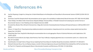 References #4
28. Jiao Dai, Mingming Li, Songlin Hu, Jizhong Han: A Hybrid Model Based on the Rating Bias and Textual Bias for Recommender Systems. ICONIP (2) 2018: 203-214
(2018).
29. Sarah Dean, Sarah Rich, Benjamin Recht: Recommendations and user agency: the reachability of collaboratively-ﬁltered information. FAT* 2020: 436-445 (2020).
30. Yashar Deldjoo, Vito Walter Anelli, Hamed Zamani, Alejandro Bellogín, Tommaso DiNoia - A Flexible Framework for Evaluating User and Item Fairness in
Recommender Systems. In User Modeling and User-Adapted Interaction (2020)
31. Fernando Diaz, Bhaskar Mitra, Michael D. Ekstrand, Asia J. Biega, Ben Carterette: Evaluating Stochastic Rankings with Expected Exposure. CoRR abs/2004.13157
(2020).
32. Divyaa L. R., Nargis Pervin: Towards generating scalable personalized recommendations: Integrating social trust, social bias, and geo-spatial clustering. Decis.
Support Syst. 122 (2019).
33. Qiang Dong, Quan Yuan, Yang-Bo Shi: Alleviating the recommendation bias via rank aggregation. Physica A: Statistical Mechanics and its Applications, 534,
122073. (2019).
34. Bora Edizel, Francesco Bonchi, Sara Hajian, André Panisson, Tamir Tassa: FaiRecSys: mitigating algorithmic bias in recommender systems. Int. J. Data Sci. Anal.
9(2): 197-213 (2020)
35. David Elsweiler, Christoph Trattner, Morgan Harvey: Exploiting Food Choice Biases for Healthier Recipe Recommendation. SIGIR 2017: 575-584 (2017).
36. Michael D. Ekstrand, Mucun Tian, Ion Madrazo Azpiazu, Jennifer D. Ekstrand, Oghenemaro Anuyah, David McNeill, Maria Soledad Pera: All The Cool Kids, How
Do They Fit In?: Popularity and Demographic Biases in Recommender Evaluation and Effectiveness. FAT 2018: 172-186 (2018a).
108Bias in Personalized Rankings: Concepts to CodeBoratto and Marras
 