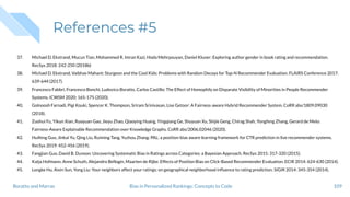 References #5
37. Michael D. Ekstrand, Mucun Tian, Mohammed R. Imran Kazi, Hoda Mehrpouyan, Daniel Kluver: Exploring author gender in book rating and recommendation.
RecSys 2018: 242-250 (2018b)
38. Michael D. Ekstrand, Vaibhav Mahant: Sturgeon and the Cool Kids: Problems with Random Decoys for Top-N Recommender Evaluation. FLAIRS Conference 2017:
639-644 (2017).
39. Francesco Fabbri, Francesco Bonchi, Ludovico Boratto, Carlos Castillo: The Effect of Homophily on Disparate Visibility of Minorities in People Recommender
Systems. ICWSM 2020: 165-175 (2020).
40. Golnoosh Farnadi, Pigi Kouki, Spencer K. Thompson, Sriram Srinivasan, Lise Getoor: A Fairness-aware Hybrid Recommender System. CoRR abs/1809.09030
(2018).
41. Zuohui Fu, Yikun Xian, Ruoyuan Gao, Jieyu Zhao, Qiaoying Huang, Yingqiang Ge, Shuyuan Xu, Shijie Geng, Chirag Shah, Yongfeng Zhang, Gerard de Melo:
Fairness-Aware Explainable Recommendation over Knowledge Graphs. CoRR abs/2006.02046 (2020).
42. Huifeng Guo, Jinkai Yu, Qing Liu, Ruiming Tang, Yuzhou Zhang: PAL: a position-bias aware learning framework for CTR prediction in live recommender systems.
RecSys 2019: 452-456 (2019).
43. Fangjian Guo, David B. Dunson: Uncovering Systematic Bias in Ratings across Categories: a Bayesian Approach. RecSys 2015: 317-320 (2015).
44. Katja Hofmann, Anne Schuth, Alejandro Bellogín, Maarten de Rijke: Effects of Position Bias on Click-Based Recommender Evaluation. ECIR 2014: 624-630 (2014).
45. Longke Hu, Aixin Sun, Yong Liu: Your neighbors affect your ratings: on geographical neighborhood inﬂuence to rating prediction. SIGIR 2014: 345-354 (2014).
109Bias in Personalized Rankings: Concepts to CodeBoratto and Marras
 