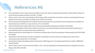 References #6
46. Farnaz Jahanbakhsh, Justin Cranshaw, Scott Counts, Walter S. Lasecki, Kori Inkpen: An Experimental Study of Bias in Platform Worker Ratings: The
Role of Performance Quality and Gender. CHI 2020: 1-13 (2020).
47. Dietmar Jannach, Lukas Lerche, Iman Kamehkhosh, Michael Jugovac: What recommenders recommend: an analysis of recommendation biases and
possible countermeasures. User Model. User Adapt. Interact. 25(5): 427-491 (2015).
48. Marius Kaminskas, Derek Bridge: Diversity, Serendipity, Novelty, and Coverage: A Survey and Empirical Analysis of Beyond-Accuracy Objectives in
Recommender Systems. ACM Trans. Interact. Intell. Syst. 7(1): 2:1-2:42 (2017).
49. Toshihiro Kamishima, Shotaro Akaho, Hideki Asoh, Jun Sakuma: Recommendation Independence. FAT 2018: 187-201 (2018).
50. Mesut Kaya, Derek Bridge, and Nava Tintarev. 2020. Ensuring Fairness in Group Recommendations by Rank-Sensitive Balancing of Relevance. In
Fourteenth ACM Conference on Recommender Systems (RecSys '20).
51. Dominik Kowald, Markus Schedl, Elisabeth Lex: The Unfairness of Popularity Bias in Music Recommendation: A Reproducibility Study. ECIR (2) 2020:
35-42 (2020).
52. Sanjay Krishnan, Jay Patel, Michael J. Franklin, Ken Goldberg: A methodology for learning, analyzing, and mitigating social inﬂuence bias in
recommender systems. RecSys 2014: 137-144 (2014).
53. Caitlin Kuhlman, MaryAnn Van Valkenburg, Elke A. Rundensteiner: FARE: Diagnostics for Fair Ranking using Pairwise Error Metrics. WWW 2019:
2936-2942 (2019).
54. Preethi Lahoti, Krishna P. Gummadi, Gerhard Weikum: iFair: Learning Individually Fair Data Representations for Algorithmic Decision
Making. ICDE 2019: 1334-1345
110Bias in Personalized Rankings: Concepts to CodeBoratto and Marras
 