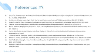 References #7
55. Dokyun Lee, Kartik Hosanagar: How Do Recommender Systems Affect Sales Diversity? A Cross-Category Investigation via Randomized Field Experiment. Inf.
Syst. Res. 30(1): 239-259 (2019).
56. Jurek Leonhardt, Avishek Anand, Megha Khosla: User Fairness in Recommender Systems. WWW (Companion Volume) 2018: 101-102 (2018).
57. Mingming Li, Jiao Dai, Fuqing Zhu, Liangjun Zang, Songlin Hu, Jizhong Han: A Fuzzy Set Based Approach for Rating Bias. AAAI 2019: 9969-9970 (2019).
58. Daryl Lim, Julian J. McAuley, Gert R. G. Lanckriet: Top-N Recommendation with Missing Implicit Feedback. RecSys 2015: 309-312 (2015).
59. Xiao Lin, Min Zhang, Yongfeng Zhang, Zhaoquan Gu, Yiqun Liu, Shaoping Ma: Fairness-Aware Group Recommendation with Pareto-Efﬁciency. RecSys 2017:
107-115 (2017).
60. Kun Lin, Nasim Sonboli, Bamshad Mobasher, Robin Burke: Crank up the Volume: Preference Bias Ampliﬁcation in Collaborative Recommendation.
RMSE@RecSys 2019 (2019).
61. Dugang Liu, Chen Lin, Zhilin Zhang, Yanghua Xiao, Hanghang Tong: Spiral of Silence in Recommender Systems. WSDM 2019: 222-230 (2019a).
62. Weiwen Liu, Jun Guo, Nasim Sonboli, Robin Burke, Shengyu Zhang: Personalized fairness-aware re-ranking for microlending. RecSys 2019: 467-471 (2019b).
63. Jiaqi Ma, Zhe Zhao, Xinyang Yi, Ji Yang, Minmin Chen, Jiaxi Tang, Lichan Hong, Ed H. Chi: Off-policy Learning in Two-stage Recommender Systems. WWW
2020: 463-473 (2020).
64. Benjamin M. Marlin, Richard S. Zemel, Sam T. Roweis, Malcolm Slaney: Recommender Systems, Missing Data and Statistical Model Estimation. IJCAI 2011:
2686-2691 (2011).
111Bias in Personalized Rankings: Concepts to CodeBoratto and Marras
 