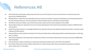 References #8
65. Ninareh Mehrabi, Fred Morstatter, Nripsuta Saxena, Kristina Lerman, Aram Galstyan. A survey on bias and fairness in machine learning. arXiv
preprint arXiv:1908.09635 (2019).
66. Rishabh Mehrotra, James McInerney, Hugues Bouchard, Mounia Lalmas, Fernando Diaz: Towards a Fair Marketplace: Counterfactual Evaluation of
the trade-off between Relevance, Fairness & Satisfaction in Recommendation Systems. CIKM 2018: 2243-2251 (2018).
67. Silvia Milano, Mariarosaria Taddeo, Luciano Floridi. Recommender systems and their ethical challenges. AI & Soc (2020).
68. Natwar Modani, Deepali Jain, Ujjawal Soni, Gaurav Kumar Gupta, Palak Agarwal: Fairness Aware Recommendations on Behance. PAKDD (2) 2017:
144-155 (2017).
69. Azadeh Nematzadeh, Giovanni Luca Ciampaglia, Filippo Menczer, Alessandro Flammini: How algorithmic popularity bias hinders or promotes quality.
CoRR abs/1707.00574 (2017).
70. Alexandra Olteanu, Carlos Castillo, Fernando Diaz, Emre Kiciman: Social Data: Biases, Methodological Pitfalls, and Ethical Boundaries. Frontiers Big
Data 2: 13 (2019)
71. Zohreh Ovaisi, Ragib Ahsan, Yifan Zhang, Kathryn Vasilaky, Elena Zheleva: Correcting for Selection Bias in Learning-to-rank Systems. WWW 2020:
1863-1873 (2020).
72. Anish Anil Patankar, Joy Bose, Harshit Khanna: A Bias Aware News Recommendation System. ICSC 2019: 232-238 (2019).
73. Bruno Pradel, Nicolas Usunier, Patrick Gallinari: Ranking with non-random missing ratings: inﬂuence of popularity and positivity on evaluation
metrics. RecSys 2012: 147-154 (2012).
112Bias in Personalized Rankings: Concepts to CodeBoratto and Marras
 