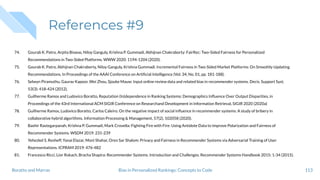References #9
74. Gourab K. Patro, Arpita Biswas, Niloy Ganguly, Krishna P. Gummadi, Abhijnan Chakraborty: FairRec: Two-Sided Fairness for Personalized
Recommendations in Two-Sided Platforms. WWW 2020: 1194-1204 (2020).
75. Gourab K. Patro, Abhijnan Chakraborty, Niloy Ganguly, Krishna Gummadi. Incremental Fairness in Two-Sided Market Platforms: On Smoothly Updating
Recommendations. In Proceedings of the AAAI Conference on Artiﬁcial Intelligence (Vol. 34, No. 01, pp. 181-188).
76. Selwyn Piramuthu, Gaurav Kapoor, Wei Zhou, Sjouke Mauw: Input online review data and related bias in recommender systems. Decis. Support Syst.
53(3): 418-424 (2012).
77. Guilherme Ramos and Ludovico Boratto, Reputation (In)dependence in Ranking Systems: Demographics Inﬂuence Over Output Disparities, in
Proceedings of the 43rd International ACM SIGIR Conference on Researchand Development in Information Retrieval, SIGIR 2020 (2020a)
78. Guilherme Ramos, Ludovico Boratto, Carlos Caleiro. On the negative impact of social inﬂuence in recommender systems: A study of bribery in
collaborative hybrid algorithms. Information Processing & Management, 57(2), 102058 (2020).
79. Bashir Rastegarpanah, Krishna P. Gummadi, Mark Crovella: Fighting Fire with Fire: Using Antidote Data to Improve Polarization and Fairness of
Recommender Systems. WSDM 2019: 231-239
80. Yehezkel S. Resheff, Yanai Elazar, Moni Shahar, Oren Sar Shalom: Privacy and Fairness in Recommender Systems via Adversarial Training of User
Representations. ICPRAM 2019: 476-482
81. Francesco Ricci, Lior Rokach, Bracha Shapira: Recommender Systems: Introduction and Challenges. Recommender Systems Handbook 2015: 1-34 (2015).
113Bias in Personalized Rankings: Concepts to CodeBoratto and Marras
 