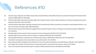 References #10
82. Yuta Saito, Suguru Yaginuma, Yuta Nishino, Hayato Sakata, Kazuhide Nakata: Unbiased Recommender Learning from Missing-Not-At-Random Implicit
Feedback. WSDM 2020: 501-509 (2020).
83. Tobias Schnabel, Adith Swaminathan, Ashudeep Singh, Navin Chandak, Thorsten Joachims: Recommendations as Treatments: Debiasing Learning and
Evaluation. ICML 2016: 1670-1679 (2016).
84. Christina Schwind, Jürgen Buder: Reducing conﬁrmation bias and evaluation bias: When are preference-inconsistent recommendations effective - and
when not? Comput. Hum. Behav. 28(6): 2280-2290 (2012).
85. Dimitris Serbos, Shuyao Qi, Nikos Mamoulis, Evaggelia Pitoura, Panayiotis Tsaparas: Fairness in Package-to-Group Recommendations. WWW 2017:
371-379 (2017).
86. Ashudeep Singh, Thorsten Joachims: Policy Learning for Fairness in Ranking. NeurIPS 2019: 5427-5437 (2019).
87. Ashudeep Singh, Thorsten Joachims: Fairness of Exposure in Rankings. KDD 2018: 2219-2228 (2018).
88. Nasim Sonboli, Robin Burke: Localized Fairness in Recommender Systems. UMAP (Adjunct Publication) 2019: 295-300 (2019).
89. Harald Steck: Item popularity and recommendation accuracy. RecSys 2011: 125-132 (2011).
90. Maria Stratigi, Haridimos Kondylakis, Kostas Stefanidis: Fairness in Group Recommendations in the Health Domain. ICDE 2017: 1481-1488 (2017).
91. Erich Teppan, Marcus Zanker, M: Decision biases in recommender systems. Journal of Internet Commerce, 14(2), 255-275 (2015).
92. Mucun Tian, Michael D. Ekstrand: Estimating Error and Bias in Ofﬂine Evaluation Results. CHIIR 2020: 392-396 (2020).
114Bias in Personalized Rankings: Concepts to CodeBoratto and Marras
 