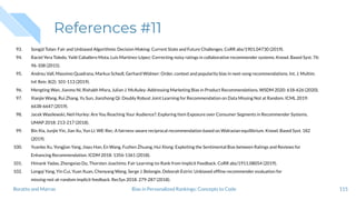 References #11
93. Songül Tolan: Fair and Unbiased Algorithmic Decision Making: Current State and Future Challenges. CoRR abs/1901.04730 (2019).
94. Raciel Yera Toledo, Yailé Caballero Mota, Luis Martínez-López: Correcting noisy ratings in collaborative recommender systems. Knowl. Based Syst. 76:
96-108 (2015).
95. Andreu Vall, Massimo Quadrana, Markus Schedl, Gerhard Widmer: Order, context and popularity bias in next-song recommendations. Int. J. Multim.
Inf. Retr. 8(2): 101-113 (2019).
96. Mengting Wan, Jianmo Ni, Rishabh Misra, Julian J. McAuley: Addressing Marketing Bias in Product Recommendations. WSDM 2020: 618-626 (2020).
97. Xiaojie Wang, Rui Zhang, Yu Sun, Jianzhong Qi: Doubly Robust Joint Learning for Recommendation on Data Missing Not at Random. ICML 2019:
6638-6647 (2019).
98. Jacek Wasilewski, Neil Hurley: Are You Reaching Your Audience?: Exploring Item Exposure over Consumer Segments in Recommender Systems.
UMAP 2018: 213-217 (2018).
99. Bin Xia, Junjie Yin, Jian Xu, Yun Li: WE-Rec: A fairness-aware reciprocal recommendation based on Walrasian equilibrium. Knowl. Based Syst. 182
(2019).
100. Yuanbo Xu, Yongjian Yang, Jiayu Han, En Wang, Fuzhen Zhuang, Hui Xiong: Exploiting the Sentimental Bias between Ratings and Reviews for
Enhancing Recommendation. ICDM 2018: 1356-1361 (2018).
101. Himank Yadav, Zhengxiao Du, Thorsten Joachims: Fair Learning-to-Rank from Implicit Feedback. CoRR abs/1911.08054 (2019).
102. Longqi Yang, Yin Cui, Yuan Xuan, Chenyang Wang, Serge J. Belongie, Deborah Estrin: Unbiased ofﬂine recommender evaluation for
missing-not-at-random implicit feedback. RecSys 2018: 279-287 (2018).
115Bias in Personalized Rankings: Concepts to CodeBoratto and Marras
 