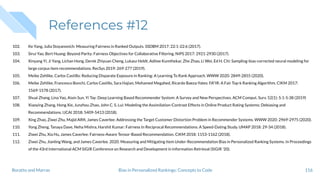 References #12
102. Ke Yang, Julia Stoyanovich: Measuring Fairness in Ranked Outputs. SSDBM 2017: 22:1-22:6 (2017).
103. Sirui Yao, Bert Huang: Beyond Parity: Fairness Objectives for Collaborative Filtering. NIPS 2017: 2921-2930 (2017).
104. Xinyang Yi, Ji Yang, Lichan Hong, Derek Zhiyuan Cheng, Lukasz Heldt, Aditee Kumthekar, Zhe Zhao, Li Wei, Ed H. Chi: Sampling-bias-corrected neural modeling for
large corpus item recommendations. RecSys 2019: 269-277 (2019).
105. Meike Zehlike, Carlos Castillo: Reducing Disparate Exposure in Ranking: A Learning To Rank Approach. WWW 2020: 2849-2855 (2020).
106. Meike Zehlike, Francesco Bonchi, Carlos Castillo, Sara Hajian, Mohamed Megahed, Ricardo Baeza-Yates: FA*IR: A Fair Top-k Ranking Algorithm. CIKM 2017:
1569-1578 (2017).
107. Shuai Zhang, Lina Yao, Aixin Sun, Yi Tay: Deep Learning Based Recommender System: A Survey and New Perspectives. ACM Comput. Surv. 52(1): 5:1-5:38 (2019)
108. Xiaoying Zhang, Hong Xie, Junzhou Zhao, John C. S. Lui: Modeling the Assimilation-Contrast Effects in Online Product Rating Systems: Debiasing and
Recommendations. IJCAI 2018: 5409-5413 (2018).
109. Xing Zhao, Ziwei Zhu, Majid Alﬁﬁ, James Caverlee: Addressing the Target Customer Distortion Problem in Recommender Systems. WWW 2020: 2969-2975 (2020).
110. Yong Zheng, Tanaya Dave, Neha Mishra, Harshit Kumar: Fairness In Reciprocal Recommendations: A Speed-Dating Study. UMAP 2018: 29-34 (2018).
111. Ziwei Zhu, Xia Hu, James Caverlee: Fairness-Aware Tensor-Based Recommendation. CIKM 2018: 1153-1162 (2018).
112. Ziwei Zhu, Jianling Wang, and James Caverlee. 2020. Measuring and Mitigating Item Under-Recommendation Bias in Personalized Ranking Systems. In Proceedings
of the 43rd International ACM SIGIR Conference on Research and Development in Information Retrieval (SIGIR '20).
116Bias in Personalized Rankings: Concepts to CodeBoratto and Marras
 