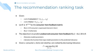The recommendation ranking task
12
● Given:
○ a set of consumers C = {c1
, c2
, ..., cM
}
○ a set of items I = {i1
, i2
, ..., iN
}
● Let R ⊆ R M ×N
be the consumer-item feedback matrix:
○ R(c,i) ≥ 0 if consumer c expressed interest in item i
○ R(c,i) = 0 otherwise
● The objective is to predict unobserved consumer-item feedback R(c,i) = f(c,i | θ) in R:
○ θ denotes model parameters
○ f denotes the function that maps model parameters to the predicted relevance
● Given a consumer c, items not rated by c are ranked by decreasing relevance:
i* = arg max f(c,j | θ)
j ∈ I  Ic
Bias in Personalized Rankings: Concepts to CodeBoratto and Marras
Recommendation principles
 