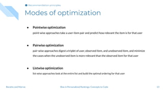 Modes of optimization
13
● Pointwise optimization
point-wise approaches take a user-item pair and predict how relevant the item is for that user
● Pairwise optimization
pair-wise approaches digest a triplet of user, observed item, and unobserved item, and minimize
the cases when the unobserved item is more relevant than the observed item for that user
● Listwise optimization
list-wise approaches look at the entire list and build the optimal ordering for that user
Bias in Personalized Rankings: Concepts to CodeBoratto and Marras
Recommendation principles
 