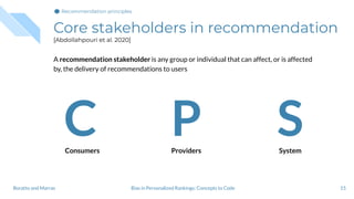 Core stakeholders in recommendation
[Abdollahpouri et al. 2020]
A recommendation stakeholder is any group or individual that can affect, or is affected
by, the delivery of recommendations to users
15
Consumers Providers System
C P S
Bias in Personalized Rankings: Concepts to CodeBoratto and Marras
Recommendation principles
 