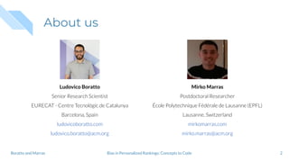 About us
2
Ludovico Boratto
Senior Research Scientist
EURECAT - Centre Tecnológic de Catalunya
Barcelona, Spain
ludovicoboratto.com
ludovico.boratto@acm.org
Mirko Marras
Postdoctoral Researcher
École Polytechnique Fédérale de Lausanne (EPFL)
Lausanne, Switzerland
mirkomarras.com
mirko.marras@acm.org
Bias in Personalized Rankings: Concepts to CodeBoratto and Marras
 