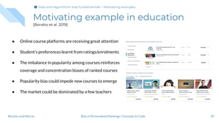 Motivating example in education
[Boratto et al. 2019]
● Online course platforms are receiving great attention
● Student's preferences learnt from ratings/enrolments
● The imbalance in popularity among courses reinforces
coverage and concentration biases of ranked courses
● Popularity bias could impede new courses to emerge
● The market could be dominated by a few teachers
20Bias in Personalized Rankings: Concepts to CodeBoratto and Marras
Data and algorithmic bias fundamentals > Motivating examples
 