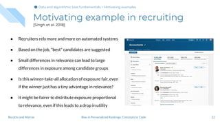 Motivating example in recruiting
[Singh et al. 2018]
22
● Recruiters rely more and more on automated systems
● Based on the job, "best" candidates are suggested
● Small differences in relevance can lead to large
differences in exposure among candidate groups
● Is this winner-take-all allocation of exposure fair, even
if the winner just has a tiny advantage in relevance?
● It might be fairer to distribute exposure proportional
to relevance, even if this leads to a drop in utility
Bias in Personalized Rankings: Concepts to CodeBoratto and Marras
Data and algorithmic bias fundamentals > Motivating examples
 