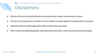 Disclaimers
23Bias in Personalized Rankings: Concepts to CodeBoratto and Marras
● We aim to focus on scientiﬁc literature that speciﬁcally consider recommender systems
● Pointers to representative scientiﬁc events on related concepts applied to ranking systems are given
● References discussed throughout the slides would not be exhaustive
● Refer to the extended bibliography attached to this tutorial for a more comprehensive list of papers
Data and algorithmic bias fundamentals > Motivating examples
 